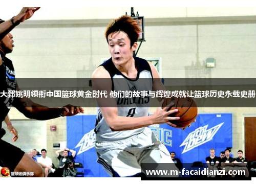 大郅姚明领衔中国篮球黄金时代 他们的故事与辉煌成就让篮球历史永载史册