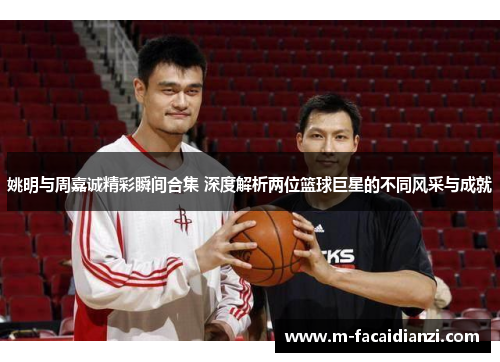 姚明与周嘉诚精彩瞬间合集 深度解析两位篮球巨星的不同风采与成就