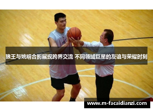 狼王与姚明合影展现跨界交流 不同领域巨星的友谊与荣耀时刻