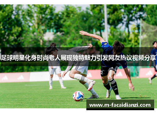 足球明星化身时尚老人展现独特魅力引发网友热议视频分享